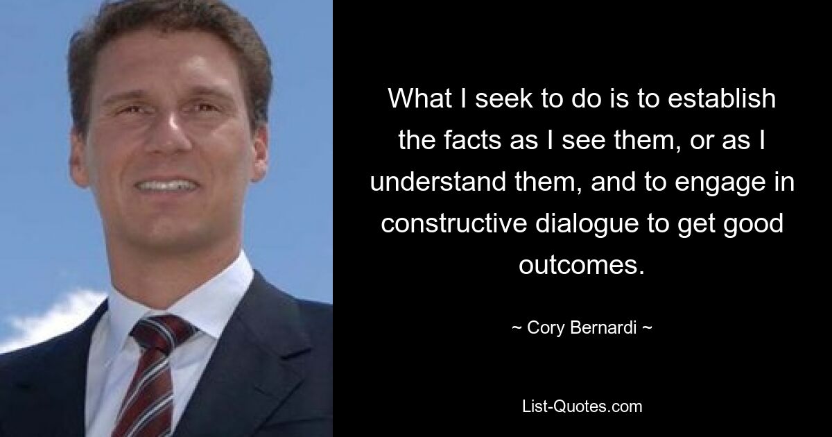 What I seek to do is to establish the facts as I see them, or as I understand them, and to engage in constructive dialogue to get good outcomes. — © Cory Bernardi