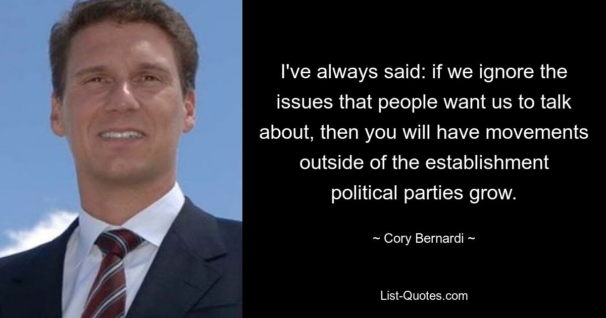 I've always said: if we ignore the issues that people want us to talk about, then you will have movements outside of the establishment political parties grow. — © Cory Bernardi