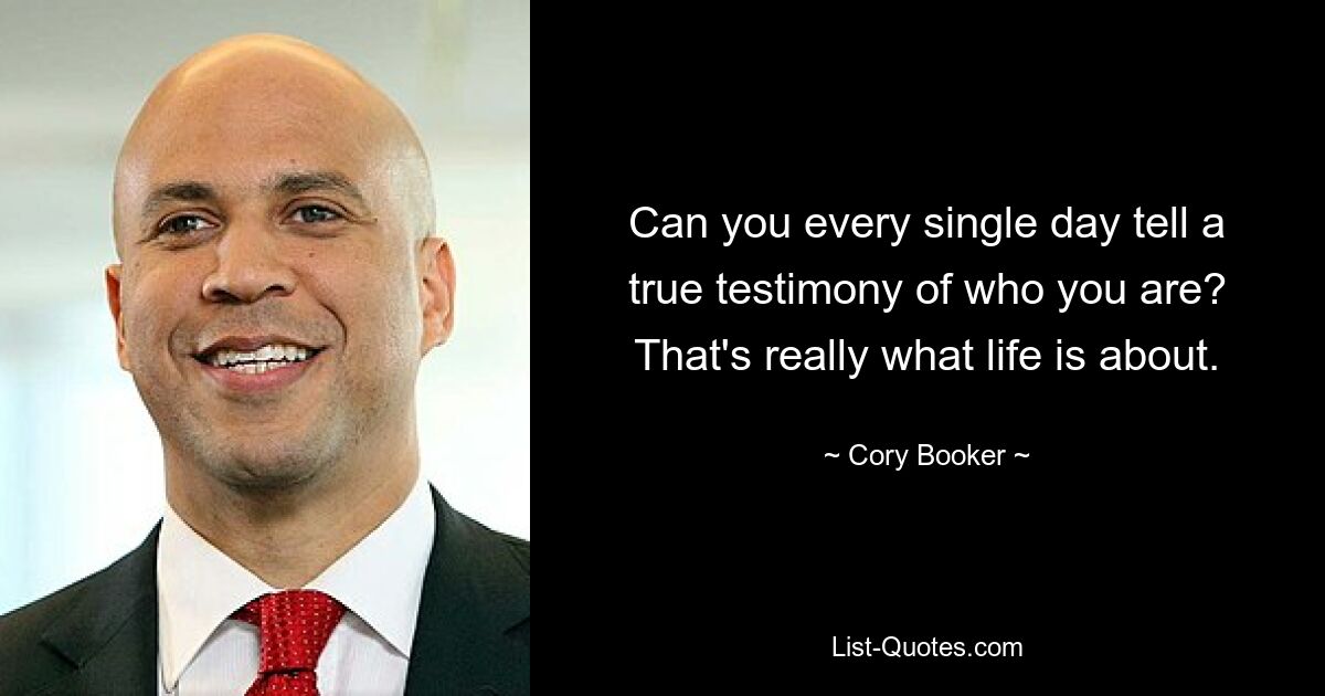 Can you every single day tell a true testimony of who you are? That's really what life is about. — © Cory Booker