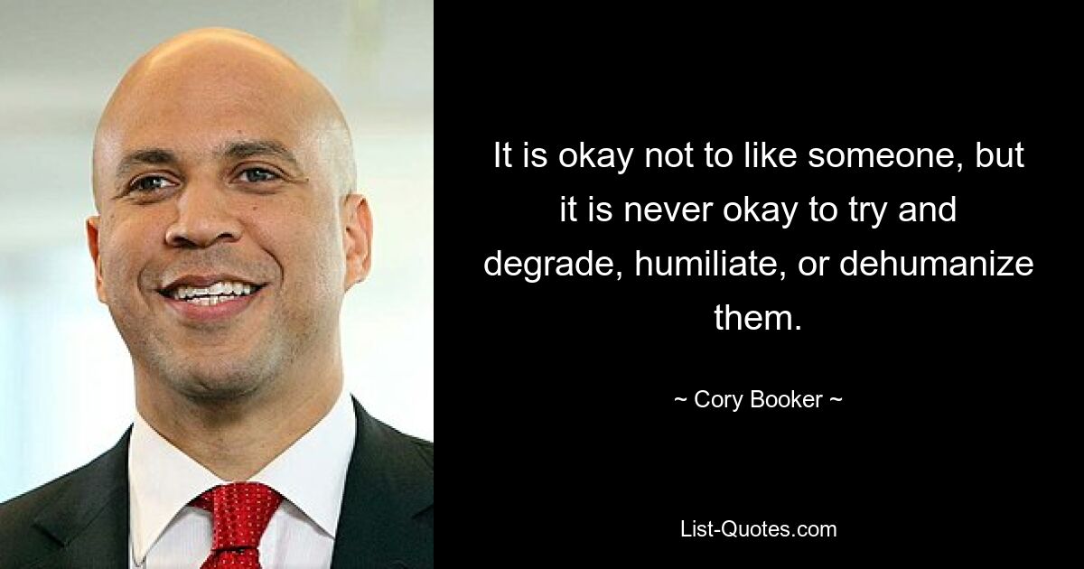 It is okay not to like someone, but it is never okay to try and degrade, humiliate, or dehumanize them. — © Cory Booker