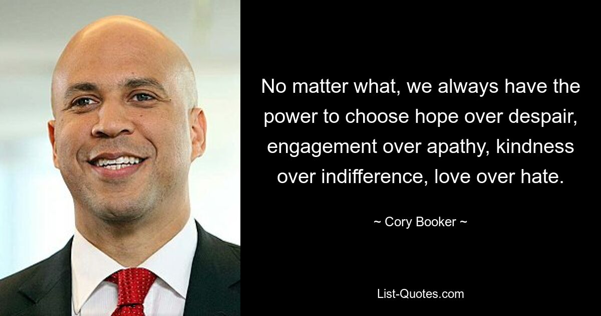 No matter what, we always have the power to choose hope over despair, engagement over apathy, kindness over indifference, love over hate. — © Cory Booker