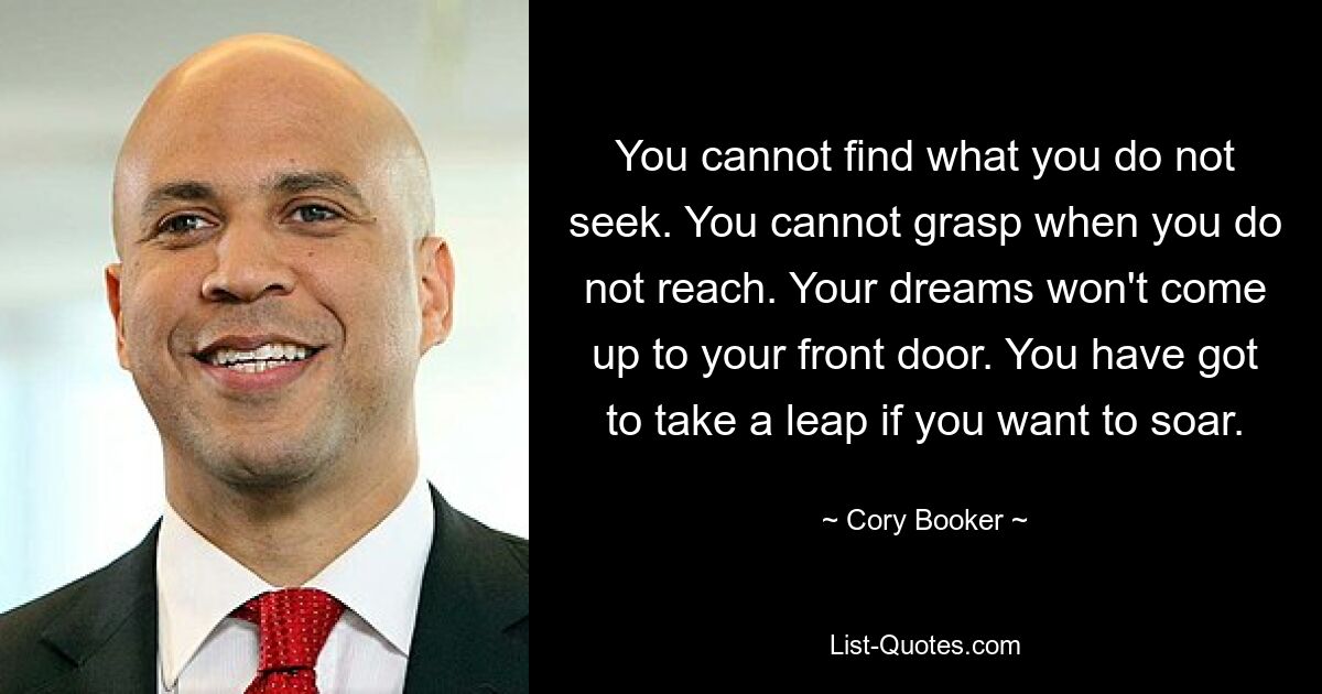 You cannot find what you do not seek. You cannot grasp when you do not reach. Your dreams won't come up to your front door. You have got to take a leap if you want to soar. — © Cory Booker