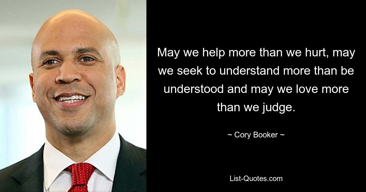 May we help more than we hurt, may we seek to understand more than be understood and may we love more than we judge. — © Cory Booker