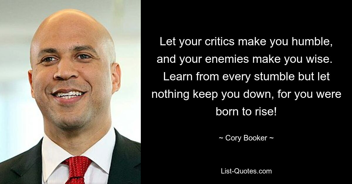 Let your critics make you humble, and your enemies make you wise.  Learn from every stumble but let nothing keep you down, for you were born to rise! — © Cory Booker