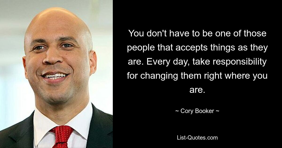 You don't have to be one of those people that accepts things as they are. Every day, take responsibility for changing them right where you are. — © Cory Booker