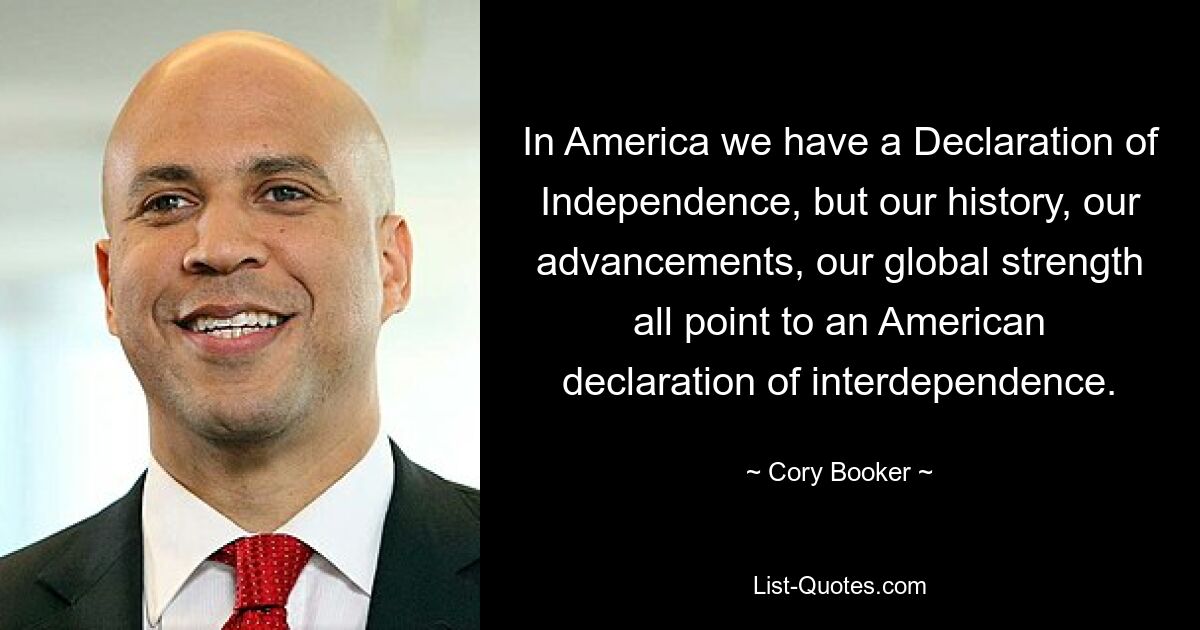 In America we have a Declaration of Independence, but our history, our advancements, our global strength all point to an American declaration of interdependence. — © Cory Booker