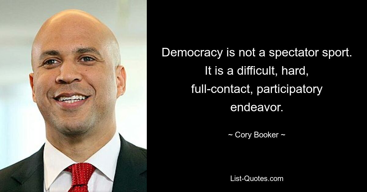 Democracy is not a spectator sport. It is a difficult, hard, full-contact, participatory endeavor. — © Cory Booker