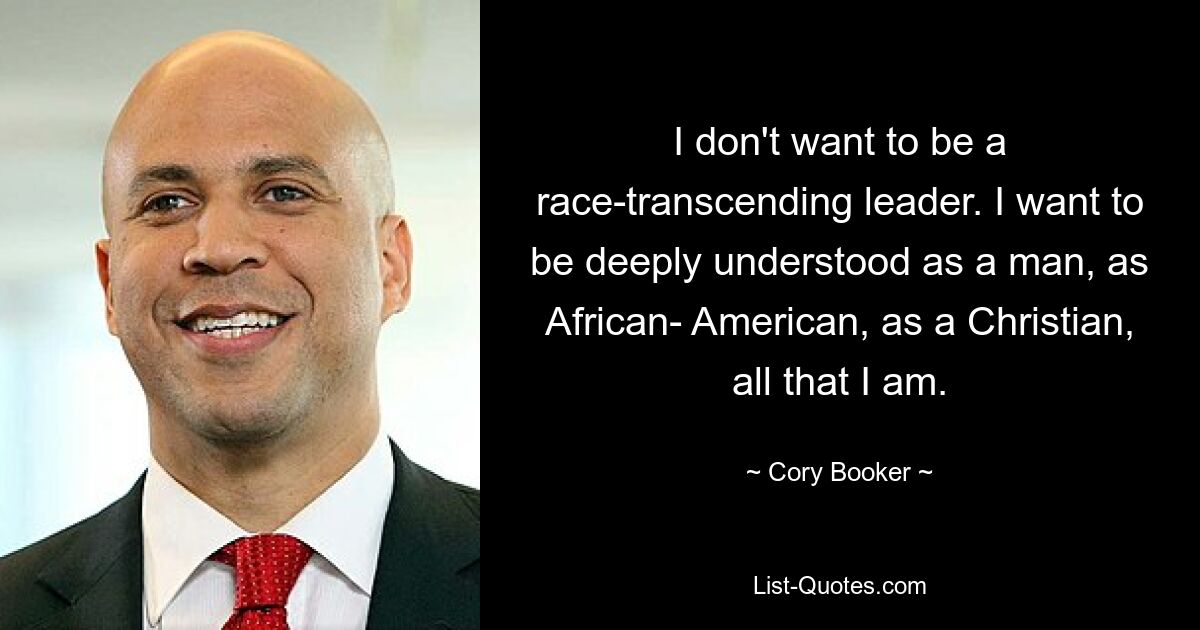 I don't want to be a race-transcending leader. I want to be deeply understood as a man, as African- American, as a Christian, all that I am. — © Cory Booker