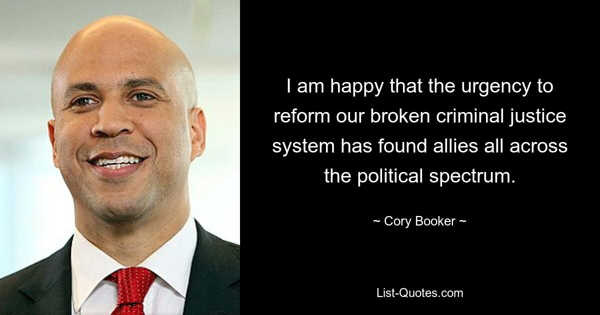 I am happy that the urgency to reform our broken criminal justice system has found allies all across the political spectrum. — © Cory Booker