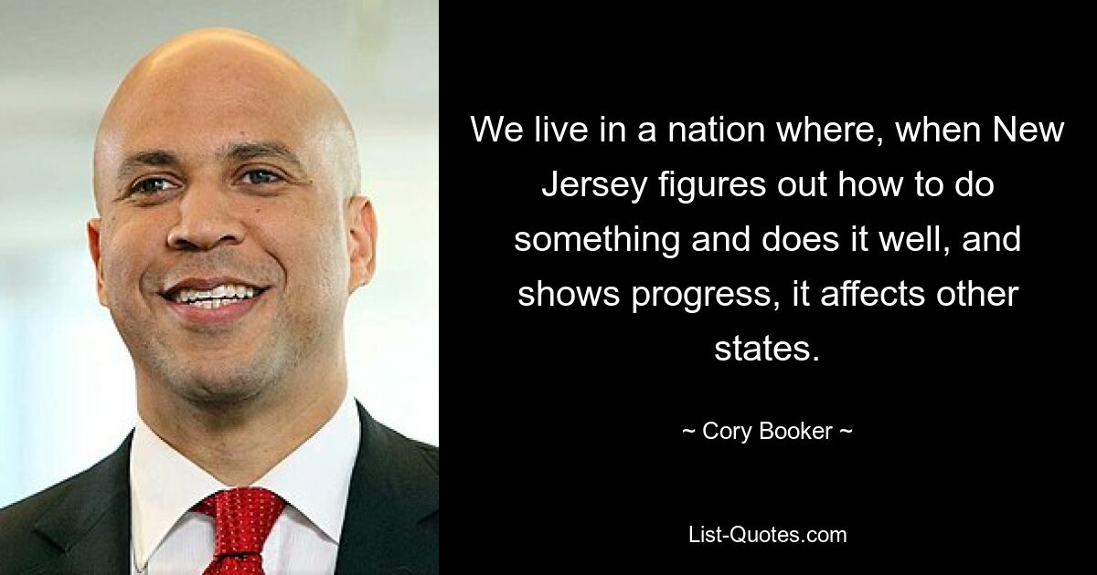 We live in a nation where, when New Jersey figures out how to do something and does it well, and shows progress, it affects other states. — © Cory Booker