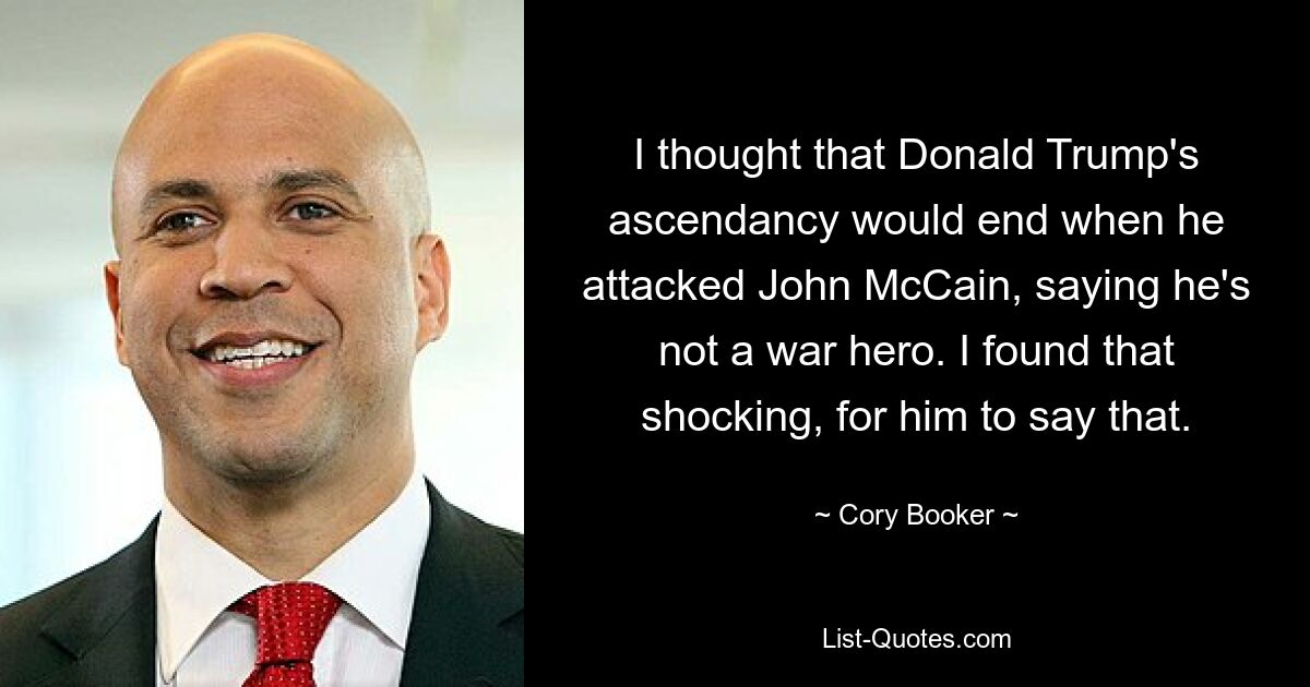 Ich dachte, dass Donald Trumps Aufstieg enden würde, wenn er John McCain angriff und sagte, er sei kein Kriegsheld. Ich fand es schockierend, dass er das sagte. — © Cory Booker 