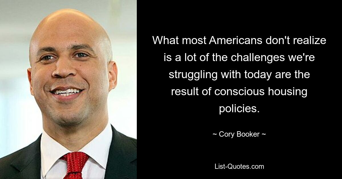 What most Americans don't realize is a lot of the challenges we're struggling with today are the result of conscious housing policies. — © Cory Booker