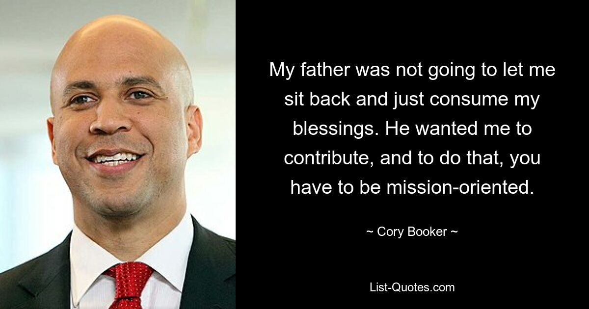 My father was not going to let me sit back and just consume my blessings. He wanted me to contribute, and to do that, you have to be mission-oriented. — © Cory Booker