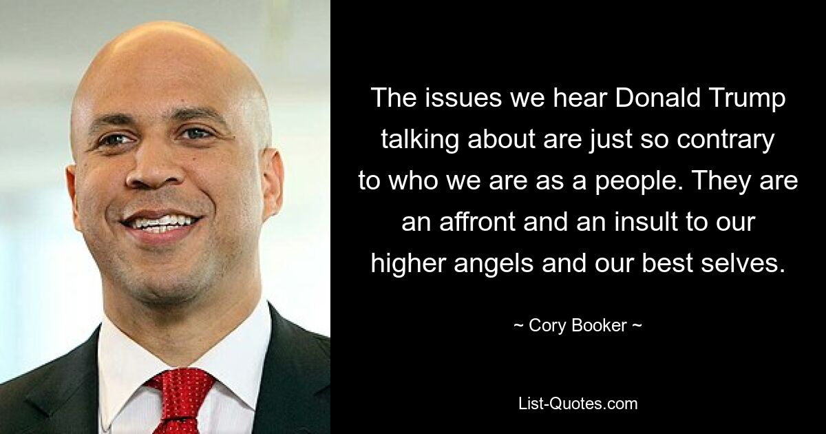 The issues we hear Donald Trump talking about are just so contrary to who we are as a people. They are an affront and an insult to our higher angels and our best selves. — © Cory Booker