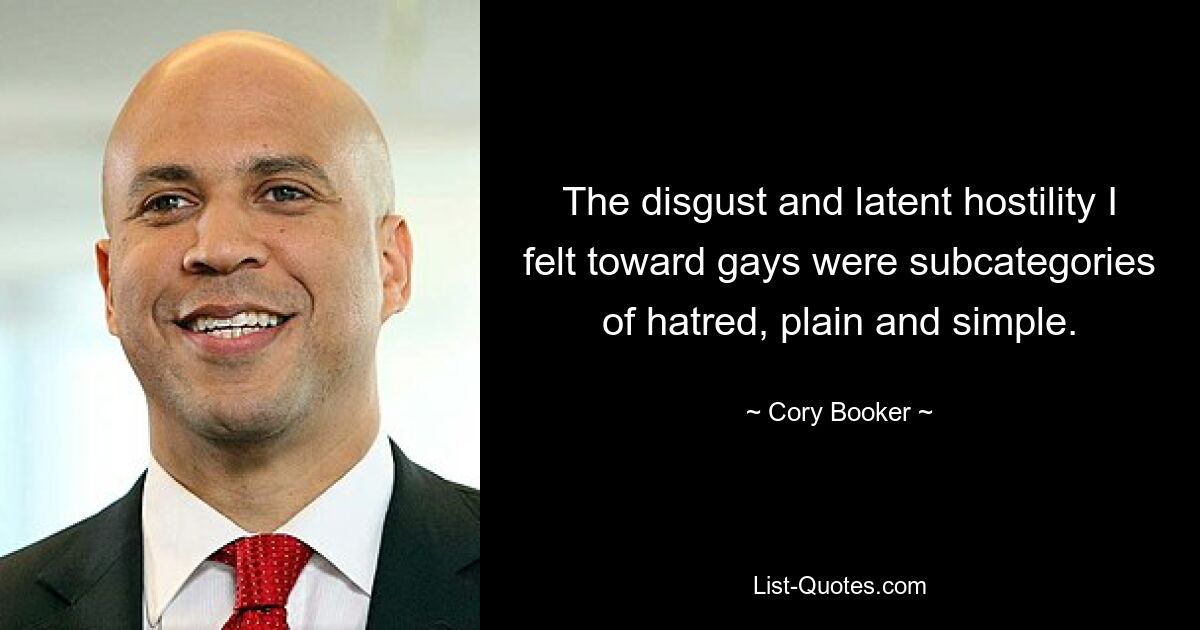 The disgust and latent hostility I felt toward gays were subcategories of hatred, plain and simple. — © Cory Booker