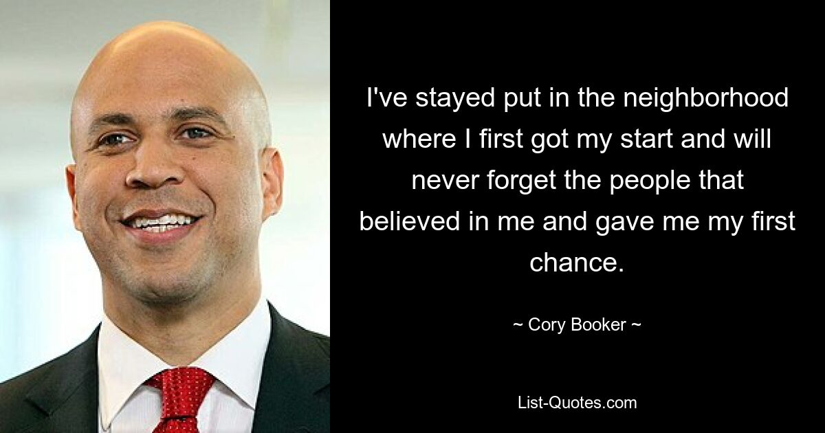 I've stayed put in the neighborhood where I first got my start and will never forget the people that believed in me and gave me my first chance. — © Cory Booker