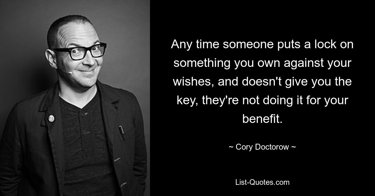 Any time someone puts a lock on something you own against your wishes, and doesn't give you the key, they're not doing it for your benefit. — © Cory Doctorow