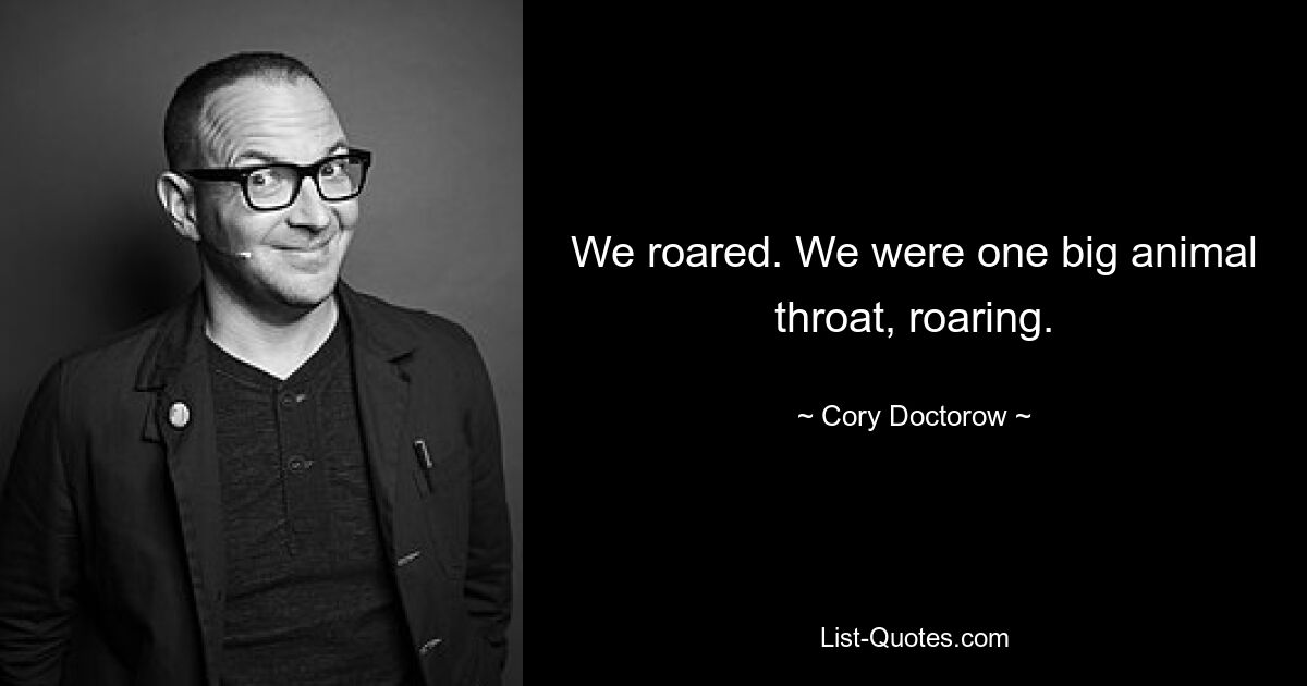 We roared. We were one big animal throat, roaring. — © Cory Doctorow