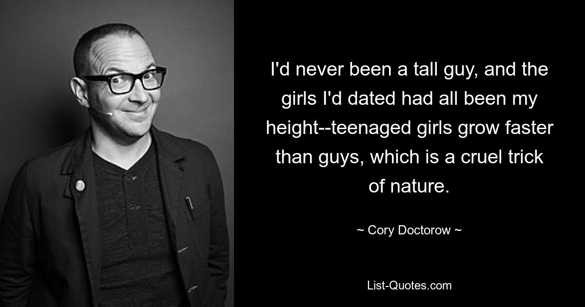 I'd never been a tall guy, and the girls I'd dated had all been my height--teenaged girls grow faster than guys, which is a cruel trick of nature. — © Cory Doctorow