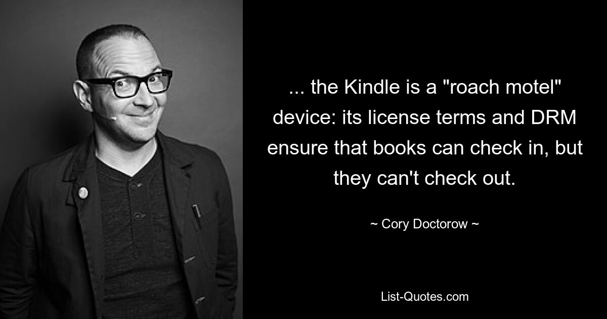 ... the Kindle is a "roach motel" device: its license terms and DRM ensure that books can check in, but they can't check out. — © Cory Doctorow