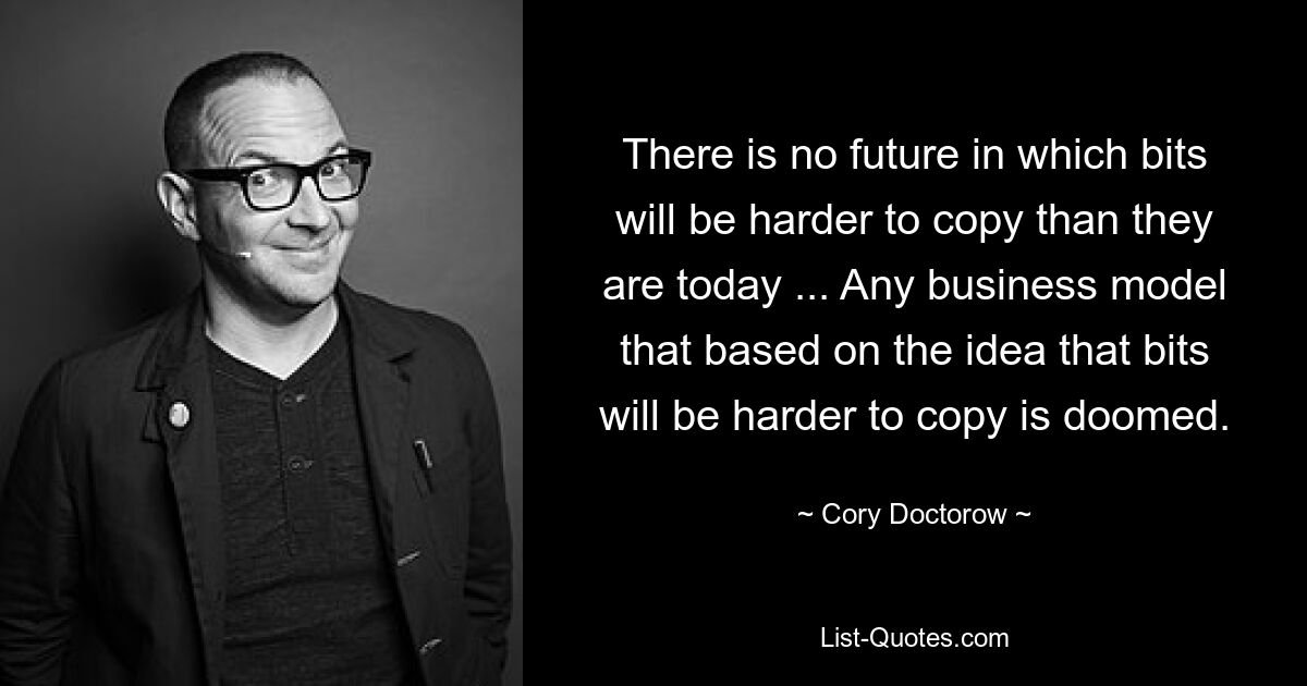 There is no future in which bits will be harder to copy than they are today ... Any business model that based on the idea that bits will be harder to copy is doomed. — © Cory Doctorow