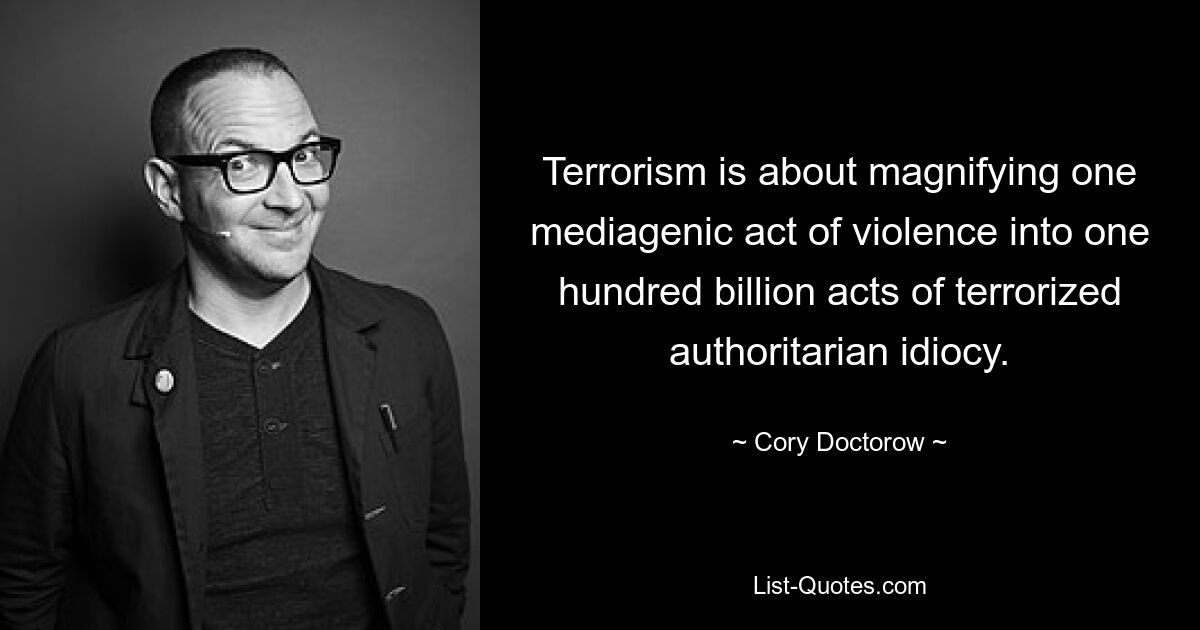 Terrorism is about magnifying one mediagenic act of violence into one hundred billion acts of terrorized authoritarian idiocy. — © Cory Doctorow