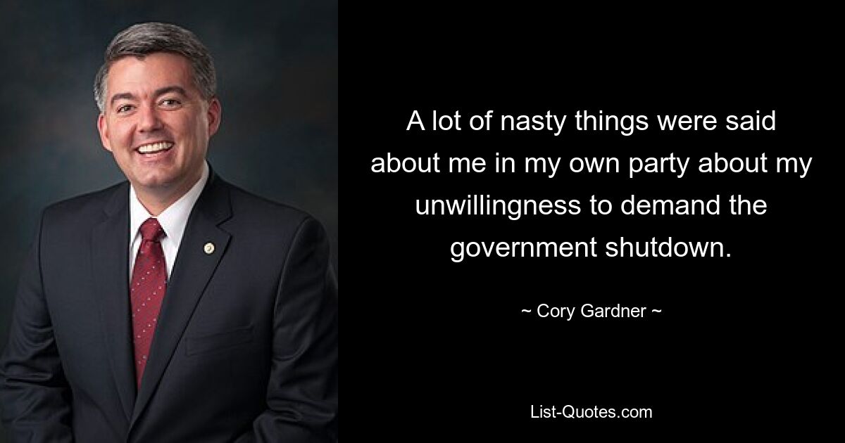 A lot of nasty things were said about me in my own party about my unwillingness to demand the government shutdown. — © Cory Gardner