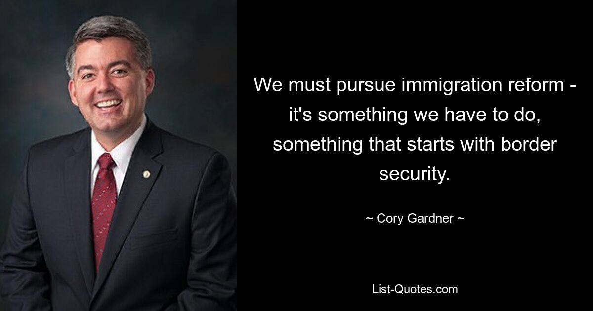 We must pursue immigration reform - it's something we have to do, something that starts with border security. — © Cory Gardner