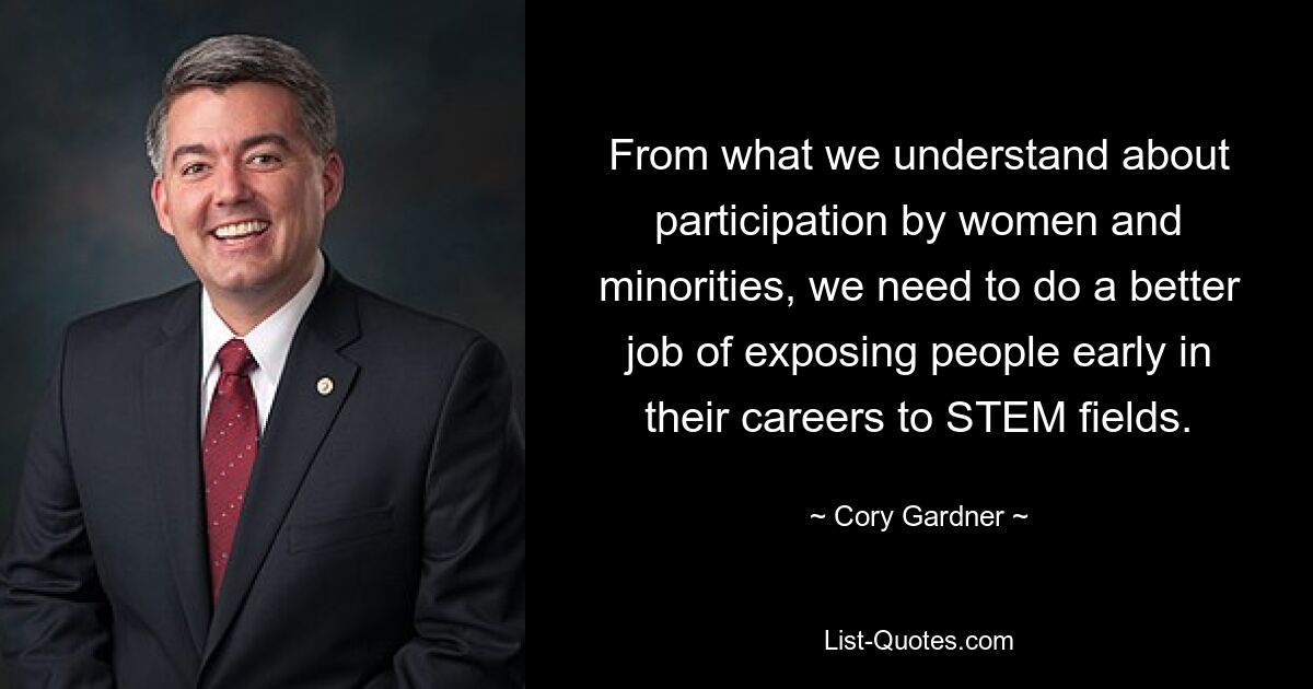 From what we understand about participation by women and minorities, we need to do a better job of exposing people early in their careers to STEM fields. — © Cory Gardner