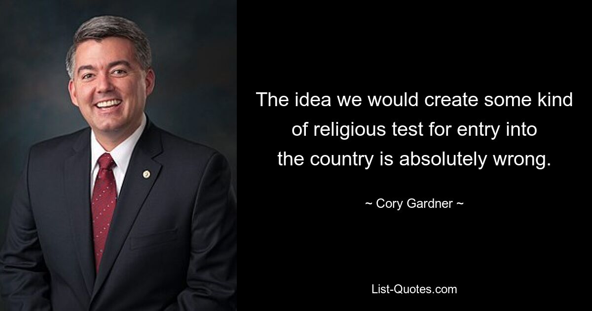 The idea we would create some kind of religious test for entry into the country is absolutely wrong. — © Cory Gardner