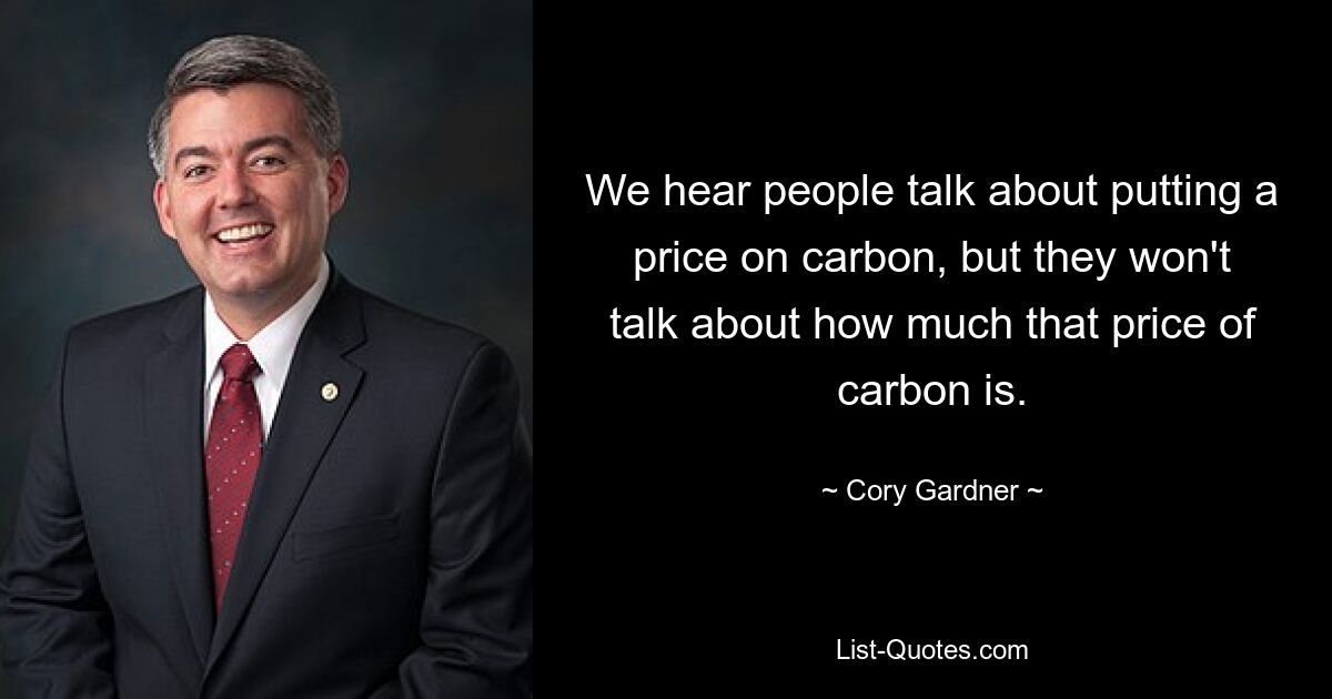 We hear people talk about putting a price on carbon, but they won't talk about how much that price of carbon is. — © Cory Gardner