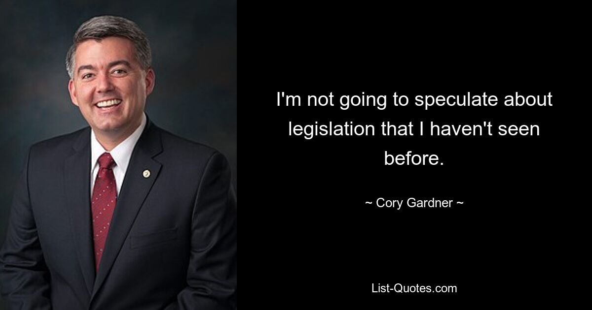 I'm not going to speculate about legislation that I haven't seen before. — © Cory Gardner