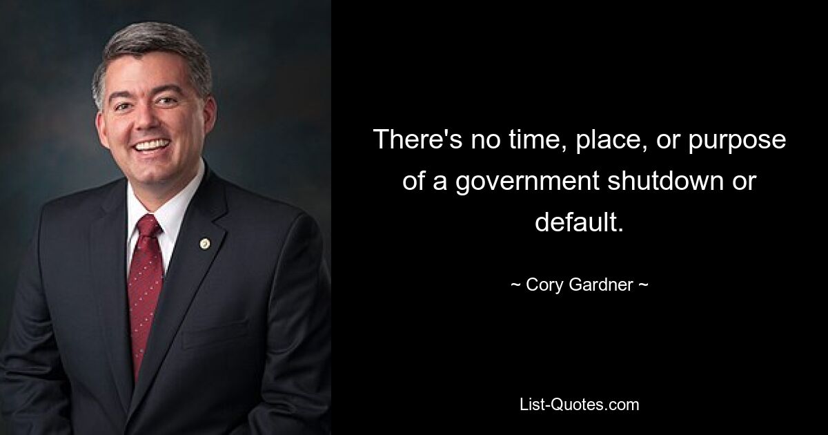 There's no time, place, or purpose of a government shutdown or default. — © Cory Gardner