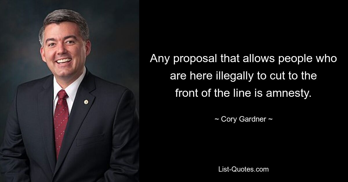 Any proposal that allows people who are here illegally to cut to the front of the line is amnesty. — © Cory Gardner