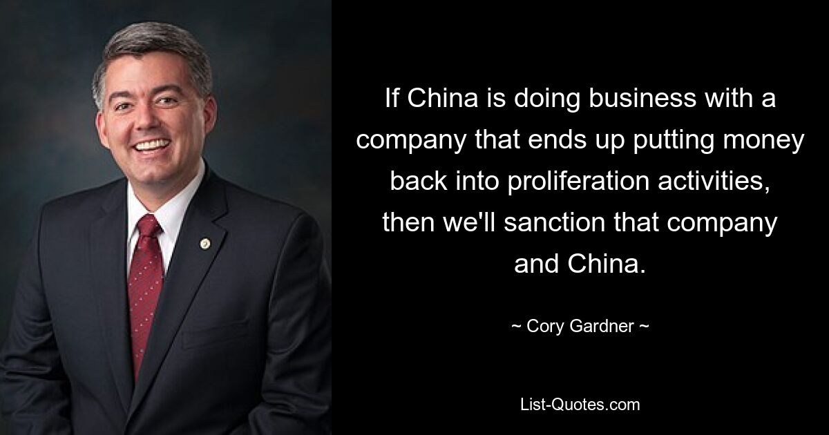 If China is doing business with a company that ends up putting money back into proliferation activities, then we'll sanction that company and China. — © Cory Gardner