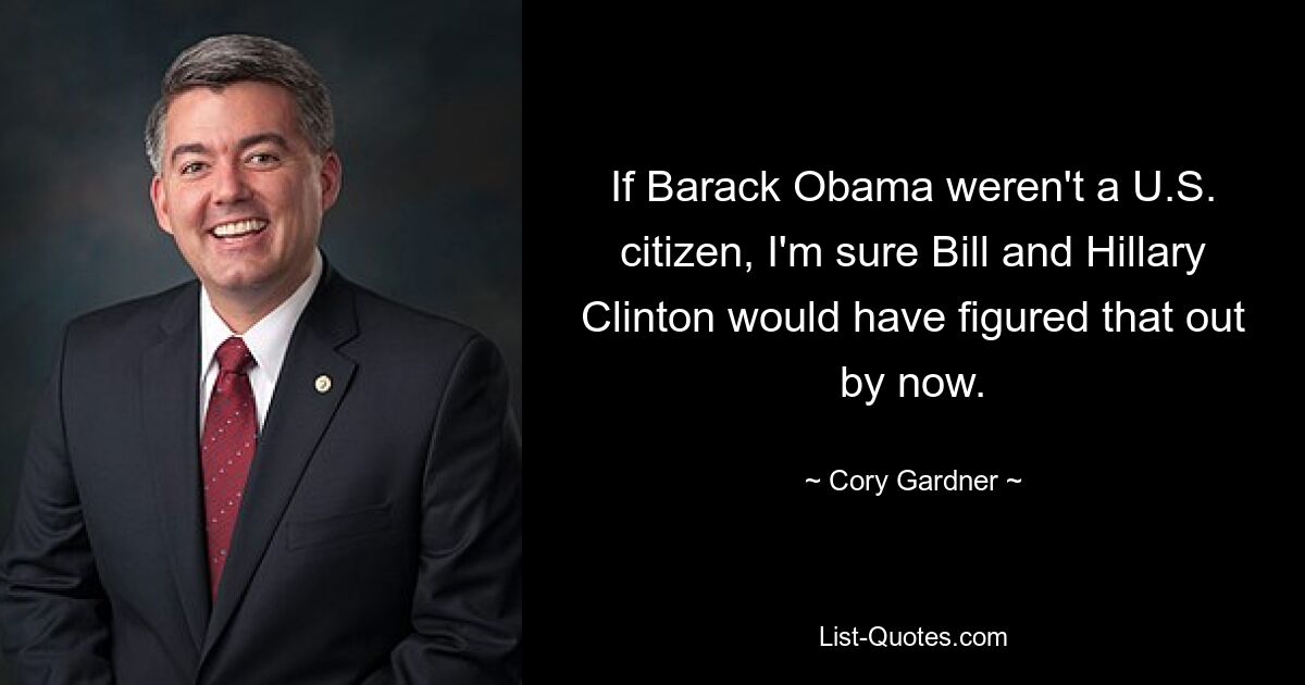 If Barack Obama weren't a U.S. citizen, I'm sure Bill and Hillary Clinton would have figured that out by now. — © Cory Gardner