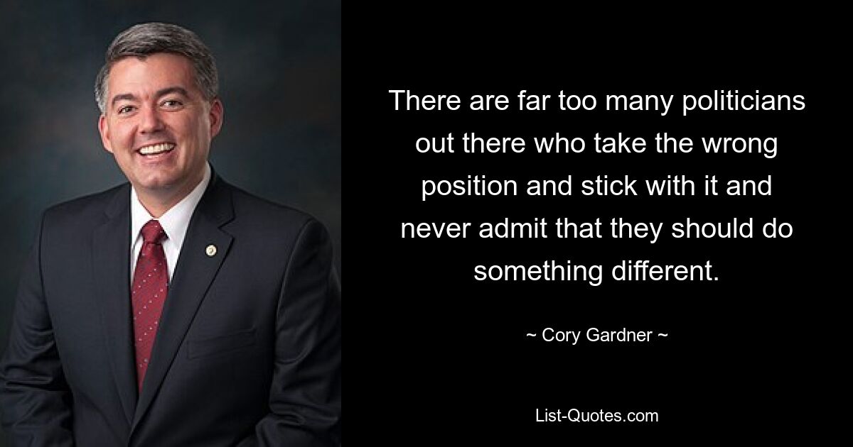 There are far too many politicians out there who take the wrong position and stick with it and never admit that they should do something different. — © Cory Gardner