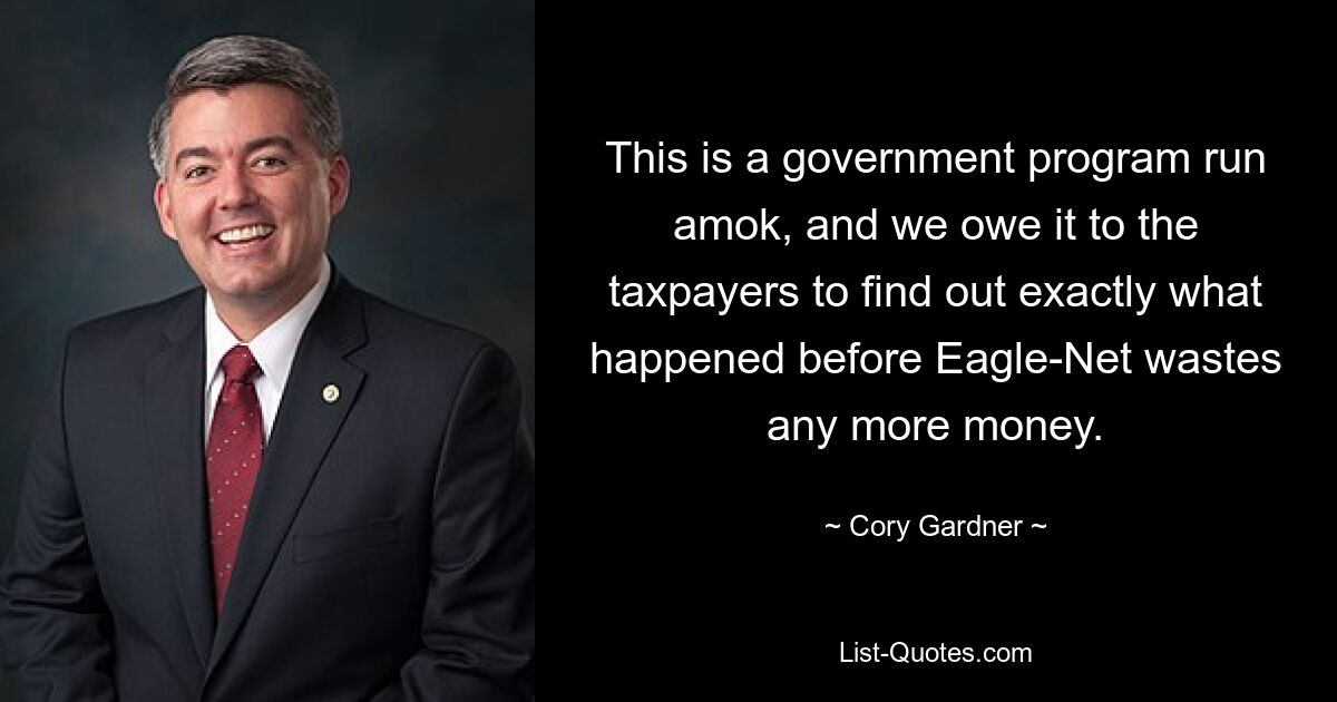 This is a government program run amok, and we owe it to the taxpayers to find out exactly what happened before Eagle-Net wastes any more money. — © Cory Gardner