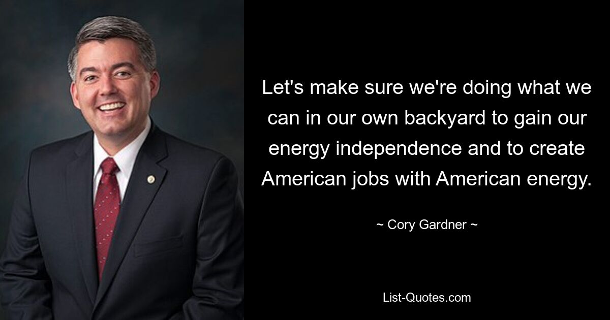 Let's make sure we're doing what we can in our own backyard to gain our energy independence and to create American jobs with American energy. — © Cory Gardner