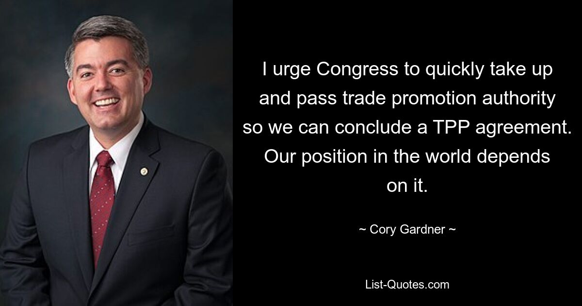 I urge Congress to quickly take up and pass trade promotion authority so we can conclude a TPP agreement. Our position in the world depends on it. — © Cory Gardner