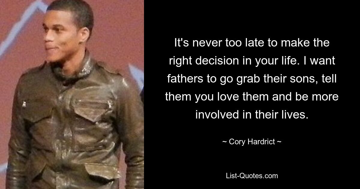 It's never too late to make the right decision in your life. I want fathers to go grab their sons, tell them you love them and be more involved in their lives. — © Cory Hardrict