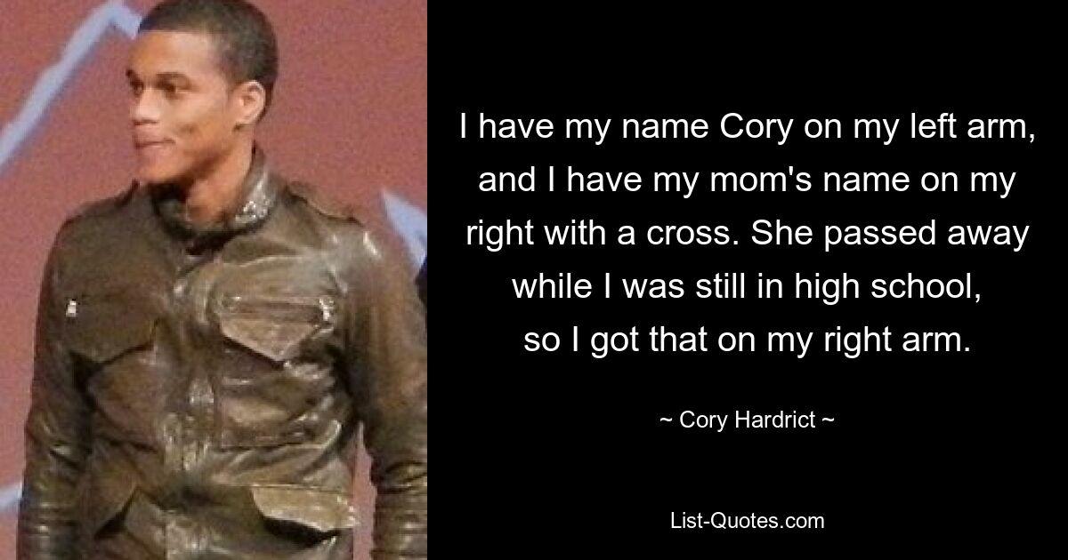 I have my name Cory on my left arm, and I have my mom's name on my right with a cross. She passed away while I was still in high school, so I got that on my right arm. — © Cory Hardrict