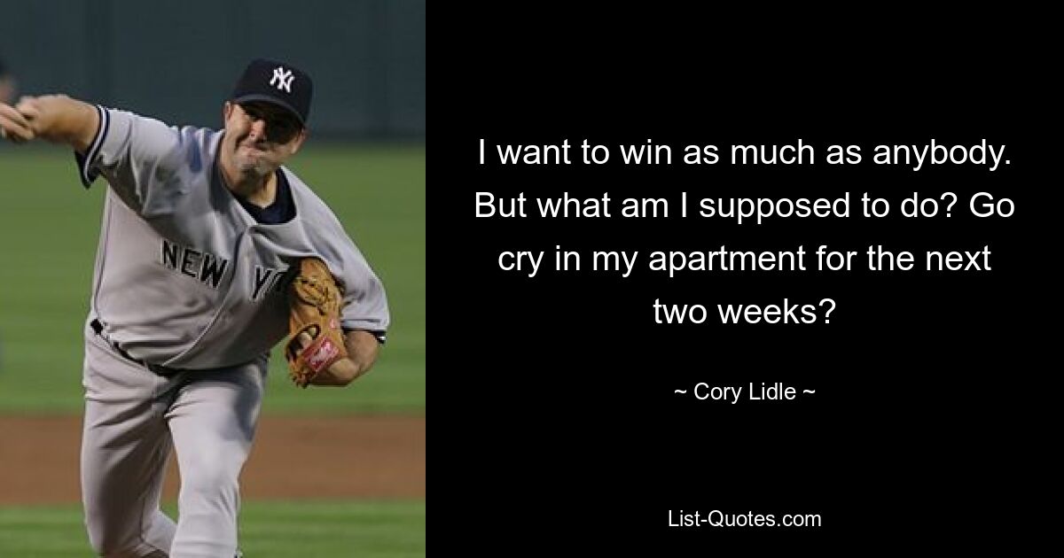 I want to win as much as anybody. But what am I supposed to do? Go cry in my apartment for the next two weeks? — © Cory Lidle