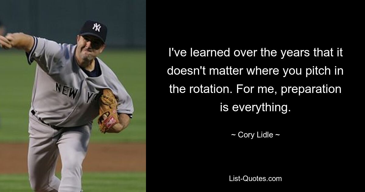 I've learned over the years that it doesn't matter where you pitch in the rotation. For me, preparation is everything. — © Cory Lidle