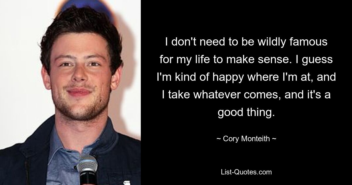 I don't need to be wildly famous for my life to make sense. I guess I'm kind of happy where I'm at, and I take whatever comes, and it's a good thing. — © Cory Monteith