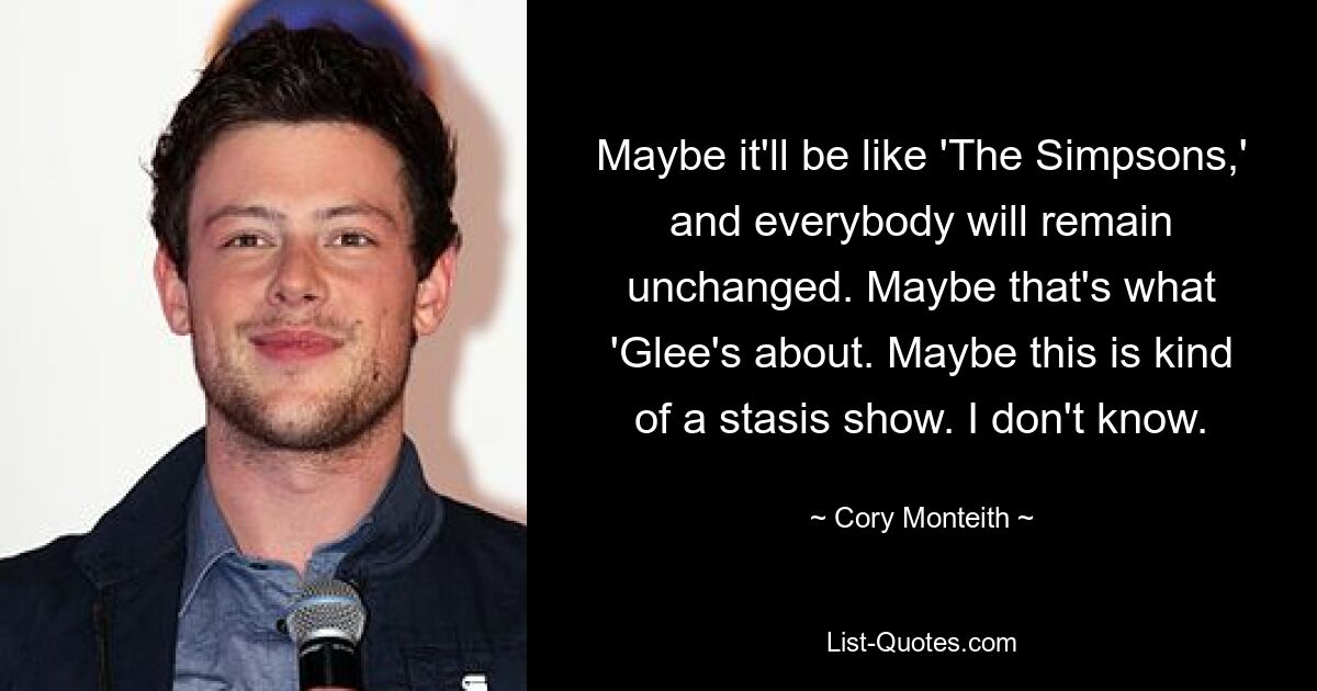 Maybe it'll be like 'The Simpsons,' and everybody will remain unchanged. Maybe that's what 'Glee's about. Maybe this is kind of a stasis show. I don't know. — © Cory Monteith