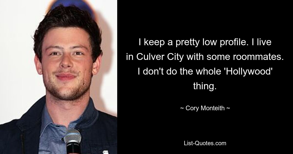 I keep a pretty low profile. I live in Culver City with some roommates. I don't do the whole 'Hollywood' thing. — © Cory Monteith