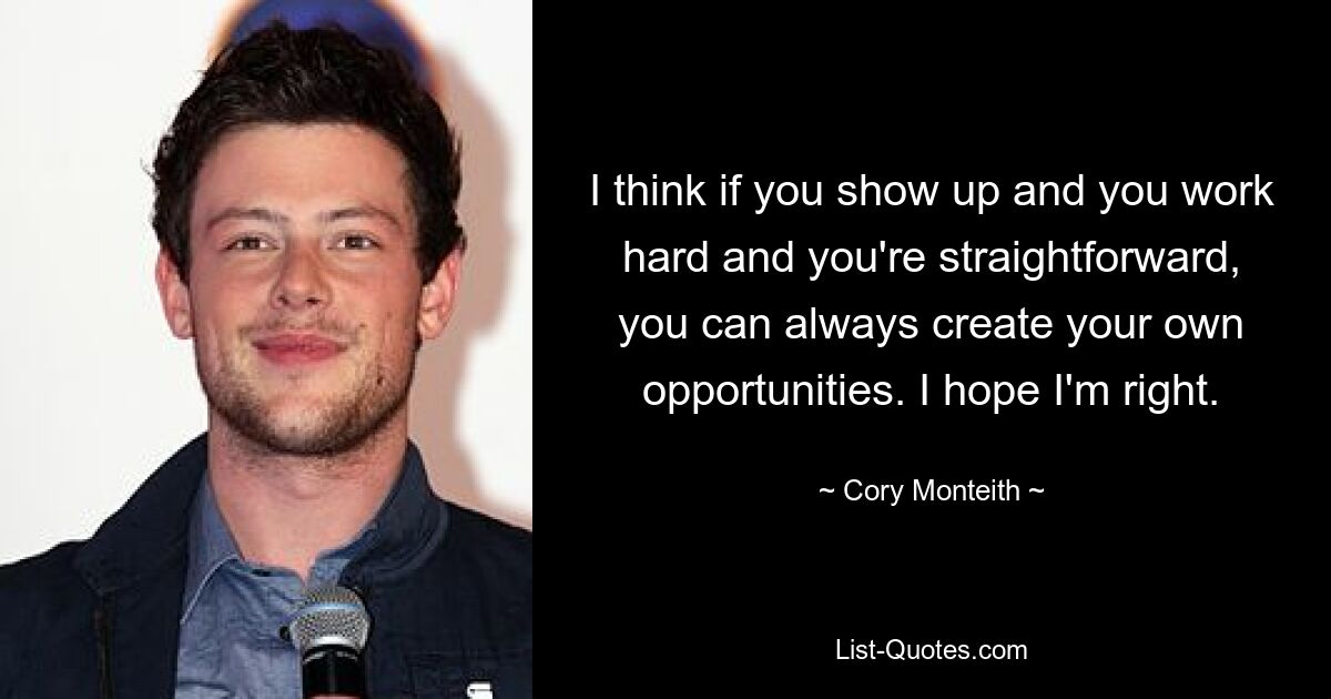 I think if you show up and you work hard and you're straightforward, you can always create your own opportunities. I hope I'm right. — © Cory Monteith