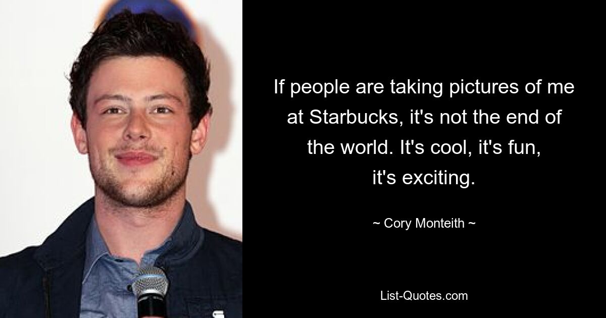 If people are taking pictures of me at Starbucks, it's not the end of the world. It's cool, it's fun, it's exciting. — © Cory Monteith