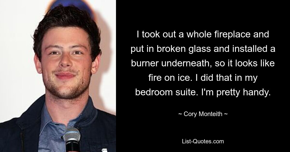 I took out a whole fireplace and put in broken glass and installed a burner underneath, so it looks like fire on ice. I did that in my bedroom suite. I'm pretty handy. — © Cory Monteith